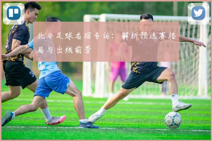 北非足球名宿专访：解析预选赛格局与出线前景