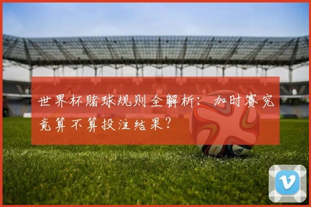 世界杯赌球规则全解析：加时赛究竟算不算投注结果？