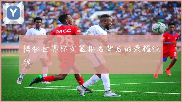 揭秘世界杯女篮排名背后的荣耀征程