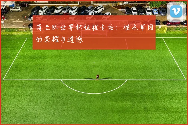 荷兰队世界杯征程专访：橙衣军团的荣耀与遗憾