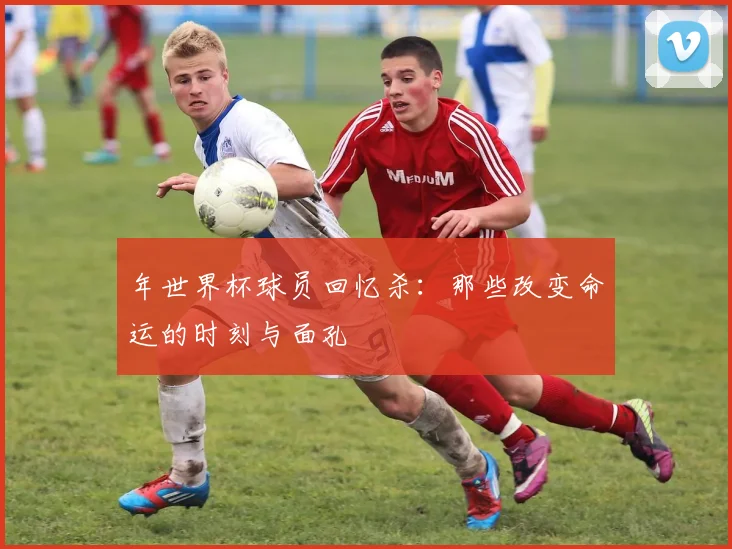 年世界杯球员回忆杀：那些改变命运的时刻与面孔