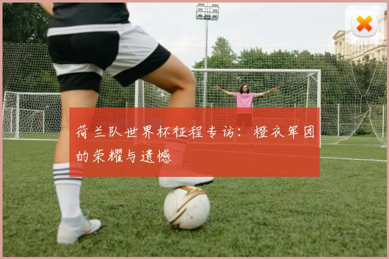 荷兰队世界杯征程专访：橙衣军团的荣耀与遗憾