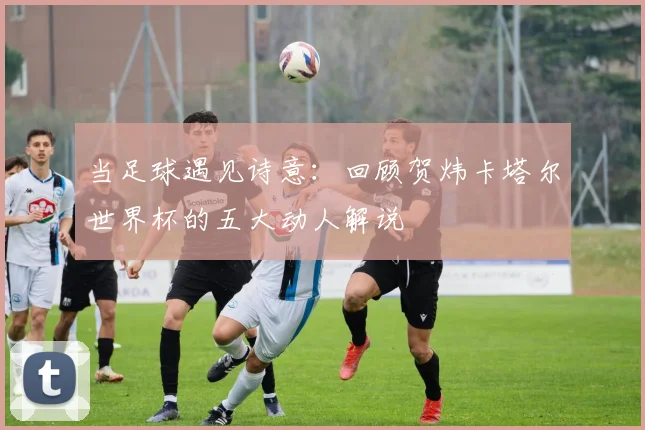 当足球遇见诗意：回顾贺炜卡塔尔世界杯的五大动人解说