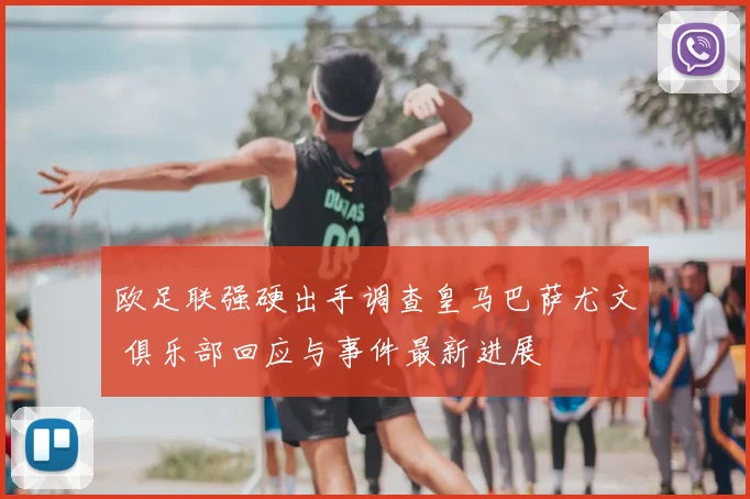 欧足联强硬出手调查皇马巴萨尤文 俱乐部回应与事件最新进展