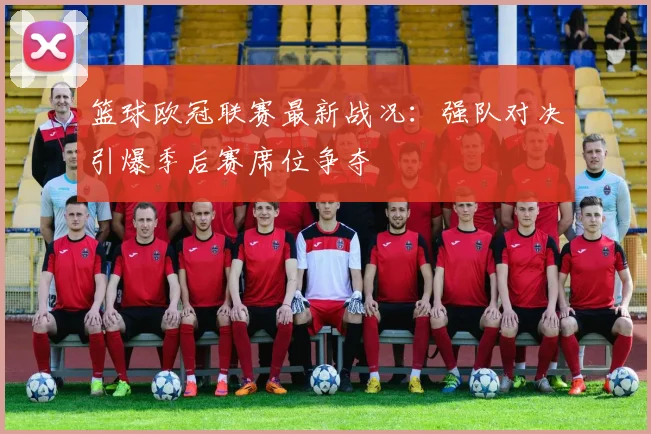 篮球欧冠联赛最新战况:强队对决引爆季后赛席位争夺