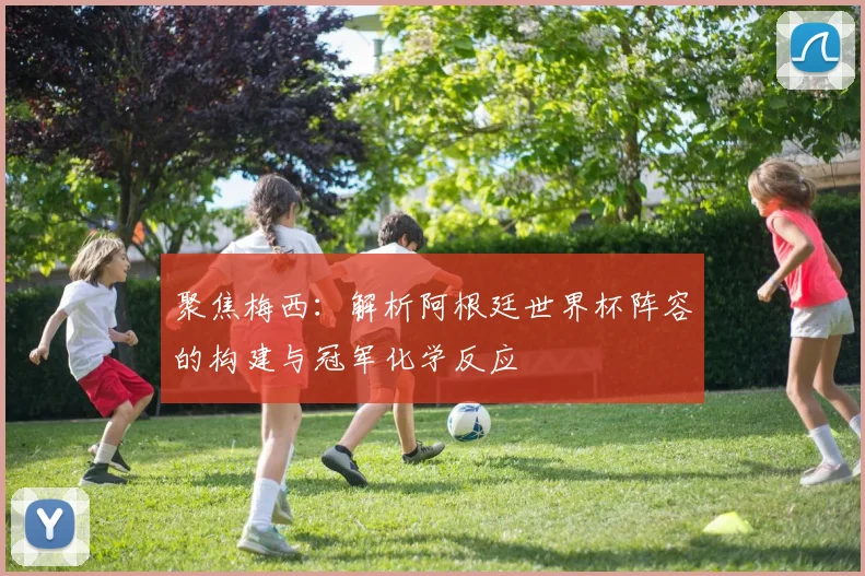 聚焦梅西：解析阿根廷世界杯阵容的构建与冠军化学反应