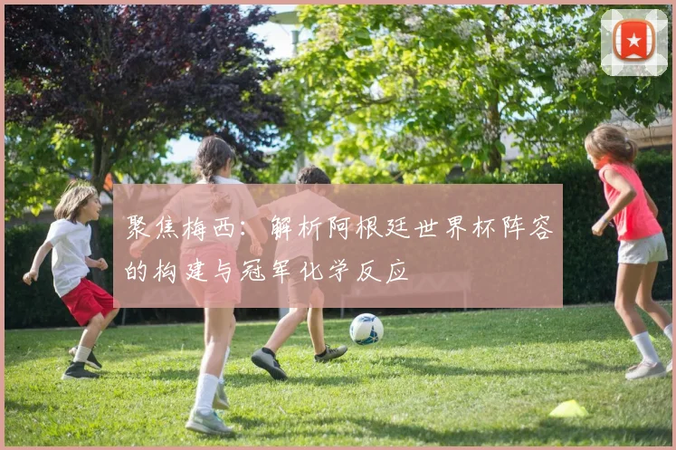 聚焦梅西：解析阿根廷世界杯阵容的构建与冠军化学反应