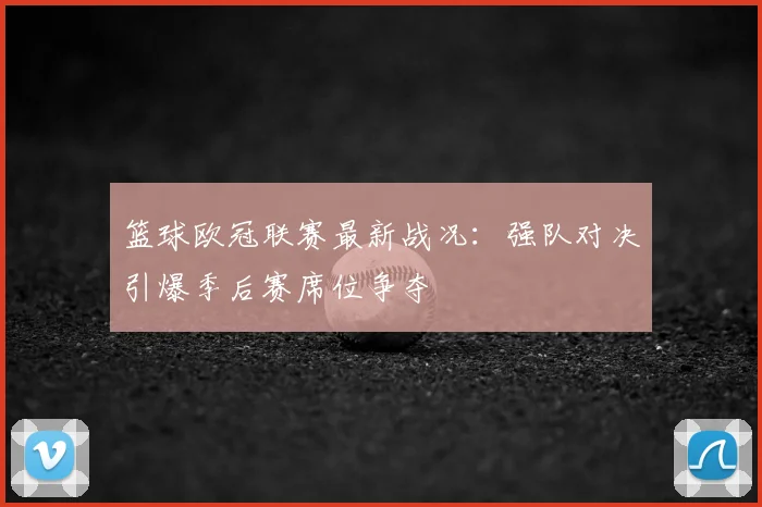篮球欧冠联赛最新战况:强队对决引爆季后赛席位争夺