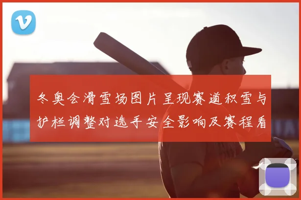 冬奥会滑雪场图片呈现赛道积雪与护栏调整对选手安全影响及赛程看点