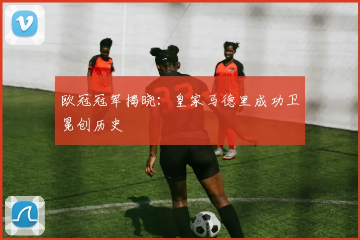 欧冠冠军揭晓：皇家马德里成功卫冕创历史